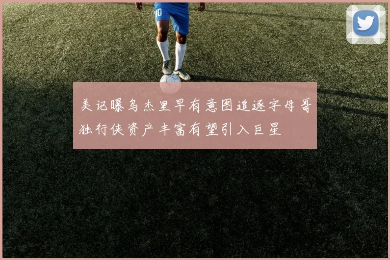 美记曝乌杰里早有意图追逐字母哥独行侠资产丰富有望引入巨星