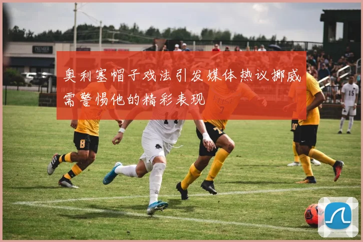 奥利塞帽子戏法引发媒体热议挪威需警惕他的精彩表现