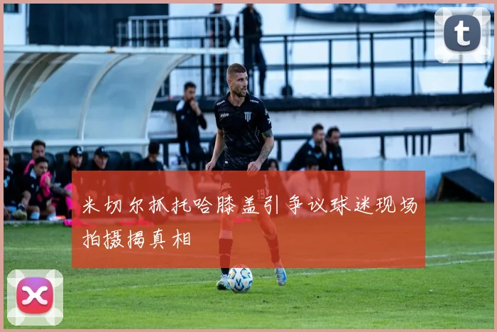 米切尔抓托哈膝盖引争议球迷现场拍摄揭真相