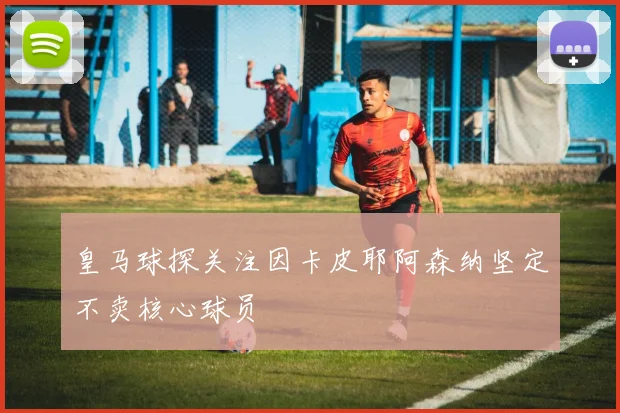 皇马球探关注因卡皮耶阿森纳坚定不卖核心球员