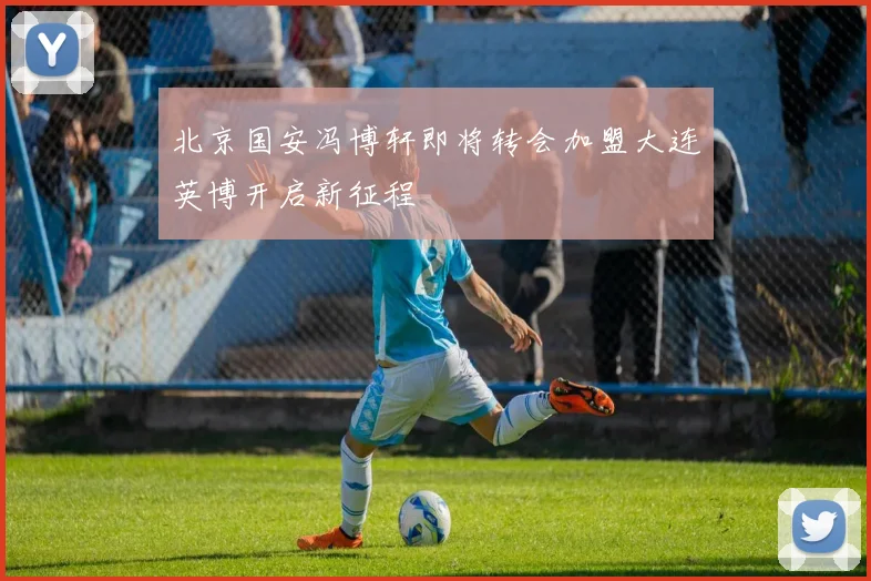 北京国安冯博轩即将转会加盟大连英博开启新征程