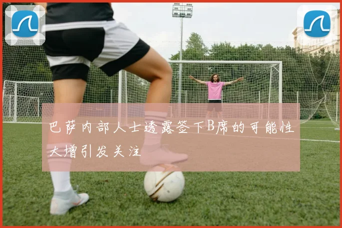 巴萨内部人士透露签下B席的可能性大增引发关注